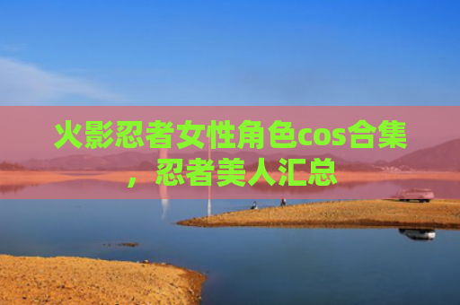火影忍者女性角色cos合集，忍者美人汇总
