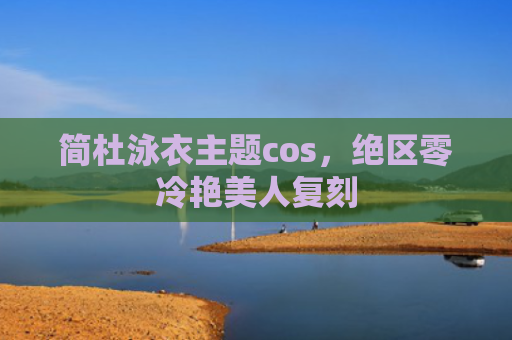 简杜泳衣主题cos，绝区零冷艳美人复刻