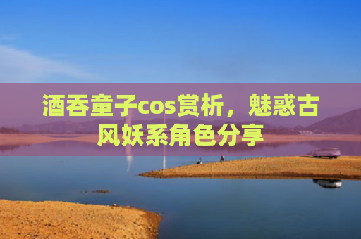 酒吞童子cos赏析，魅惑古风妖系角色分享