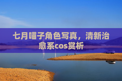 七月喵子角色写真，清新治愈系cos赏析