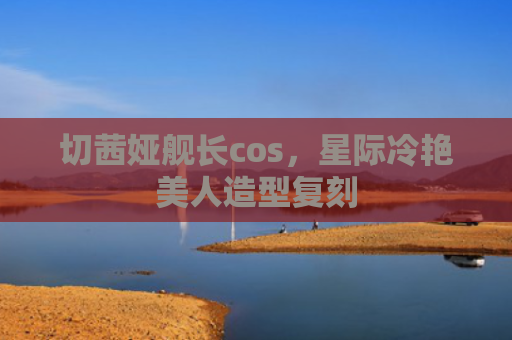 切茜娅舰长cos，星际冷艳美人造型复刻