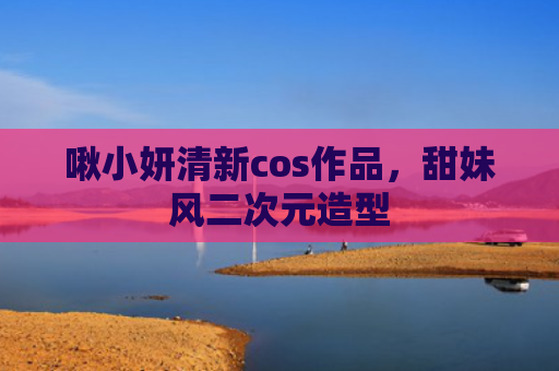 啾小妍清新cos作品，甜妹风二次元造型