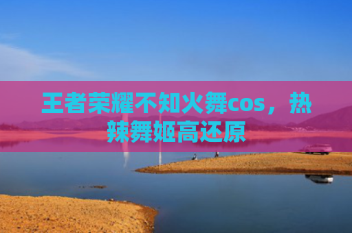 王者荣耀不知火舞cos，热辣舞姬高还原