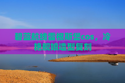 碧蓝航线雷根斯堡cos，冷艳舰娘造型复刻