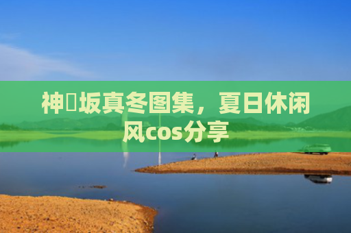 神楽坂真冬图集，夏日休闲风cos分享