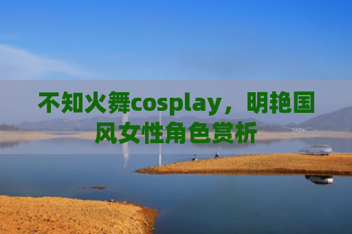 不知火舞cosplay，明艳国风女性角色赏析