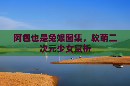阿包也是兔娘图集，软萌二次元少女赏析
