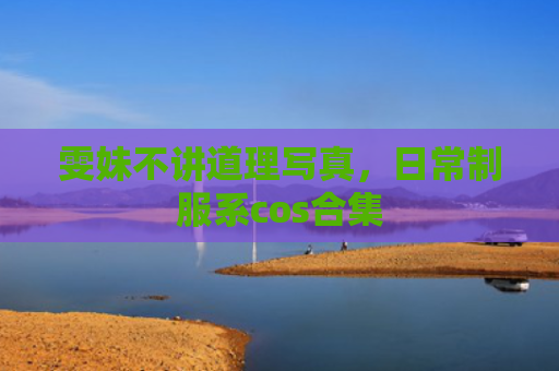 雯妹不讲道理写真，日常制服系cos合集