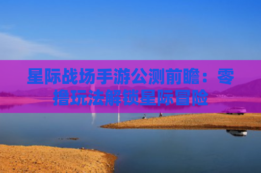 星际战场手游公测前瞻：零撸玩法解锁星际冒险