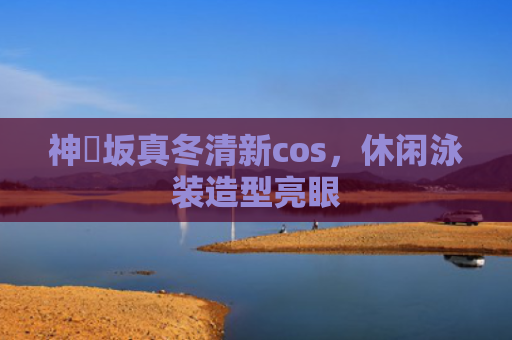 神楽坂真冬清新cos，休闲泳装造型亮眼