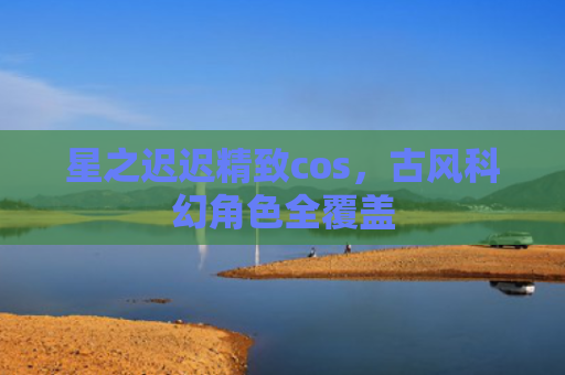 星之迟迟精致cos，古风科幻角色全覆盖