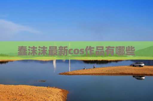 蠢沫沫最新cos作品有哪些