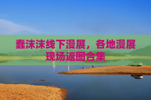 蠢沫沫线下漫展,各地漫展现场返图合集