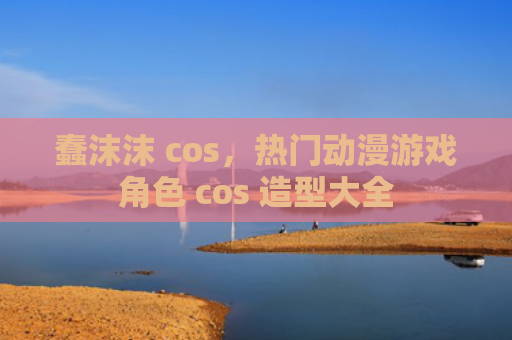 蠢沫沫 cos，热门动漫游戏角色 cos 造型大全
