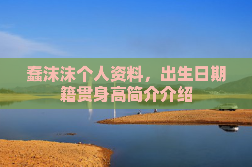 蠢沫沫个人资料,出生日期籍贯身高简介介绍
