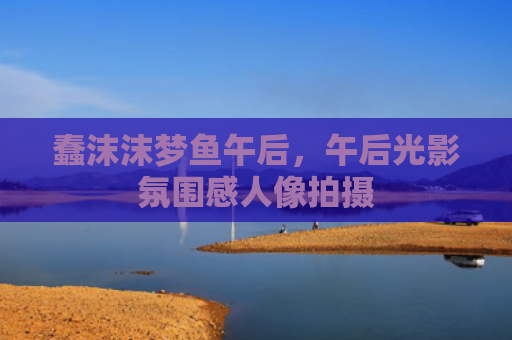 蠢沫沫梦鱼午后，午后光影氛围感人像拍摄