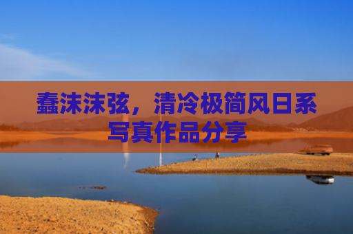 蠢沫沫弦，清冷极简风日系写真作品分享