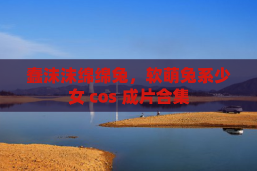 蠢沫沫绵绵兔，软萌兔系少女 cos 成片合集