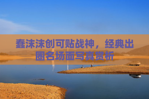 蠢沫沫创可贴战神,经典出圈名场面写真赏析