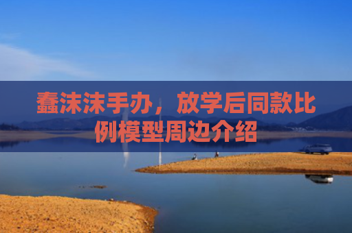 蠢沫沫手办，放学后同款比例模型周边介绍