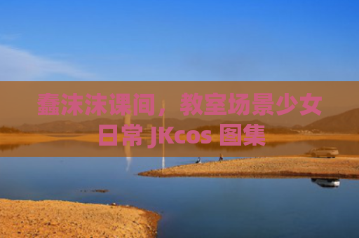蠢沫沫课间，教室场景少女日常 JKcos 图集