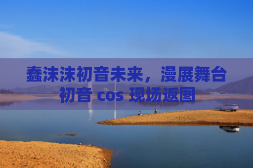蠢沫沫初音未来,漫展舞台初音 cos 现场返图