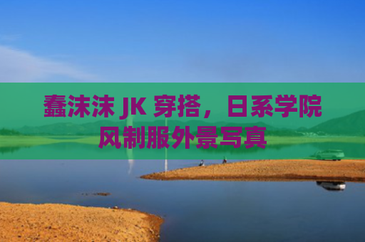 蠢沫沫 JK 穿搭，日系学院风制服外景写真