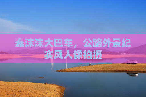 蠢沫沫大巴车，公路外景纪实风人像拍摄
