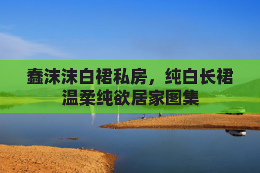 蠢沫沫白裙私房，纯白长裙温柔纯欲居家图集