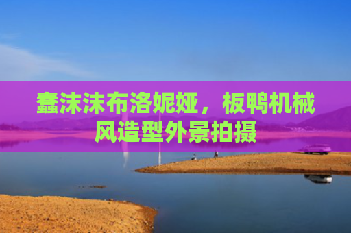 蠢沫沫布洛妮娅,板鸭机械风造型外景拍摄