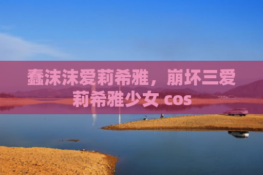 蠢沫沫爱莉希雅,崩坏三爱莉希雅少女 cos