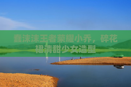 蠢沫沫王者荣耀小乔,碎花裙清甜少女造型