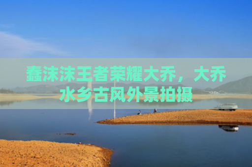 蠢沫沫王者荣耀大乔,大乔水乡古风外景拍摄
