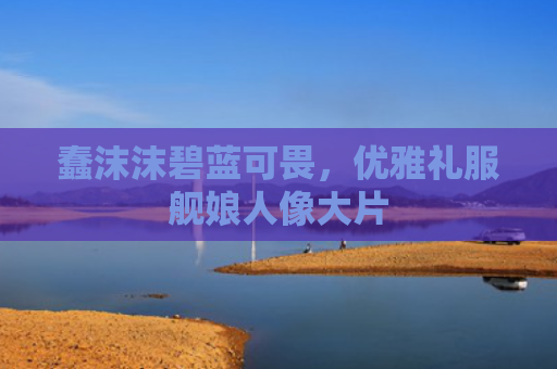 蠢沫沫碧蓝可畏,优雅礼服舰娘人像大片