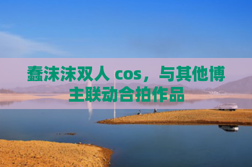 蠢沫沫双人 cos，与其他博主联动合拍作品