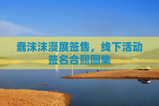 蠢沫沫漫展签售,线下活动签名合照图集