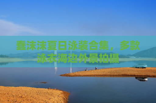 蠢沫沫夏日泳装合集,多款泳衣海边外景拍摄