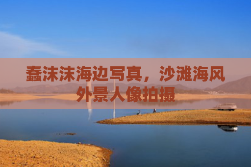蠢沫沫海边写真，沙滩海风外景人像拍摄