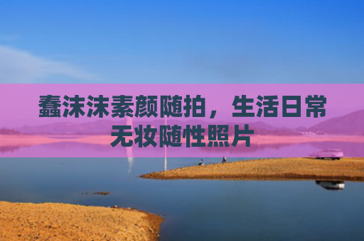 蠢沫沫素颜随拍，生活日常无妆随性照片