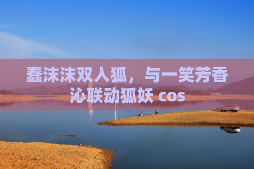 蠢沫沫双人狐，与一笑芳香沁联动狐妖 cos