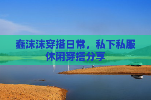 蠢沫沫穿搭日常，私下私服休闲穿搭分享