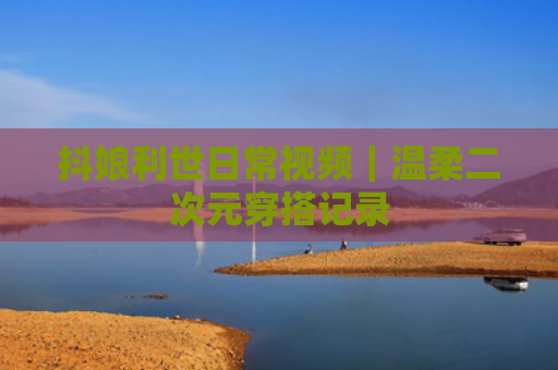 抖娘利世日常视频|温柔二次元穿搭记录
