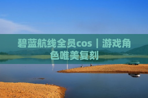 碧蓝航线全员cos|游戏角色唯美复刻