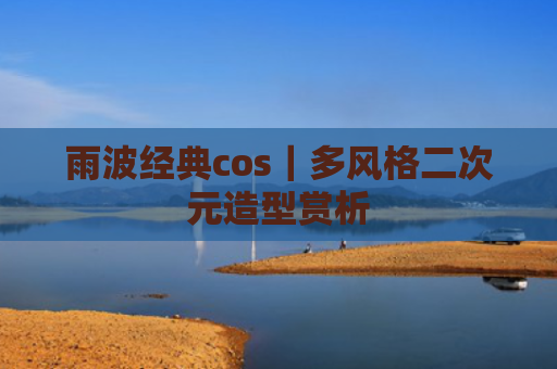 雨波经典cos|多风格二次元造型赏析