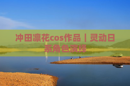 冲田凛花cos作品｜灵动日系角色演绎