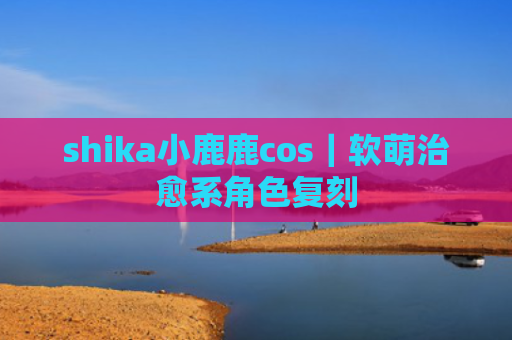 shika小鹿鹿cos｜软萌治愈系角色复刻