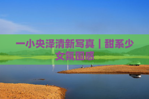 一小央泽清新写真｜甜系少女氛围感