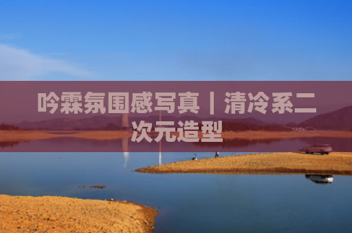 吟霖氛围感写真｜清冷系二次元造型
