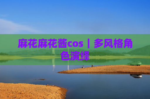 麻花麻花酱cos｜多风格角色演绎