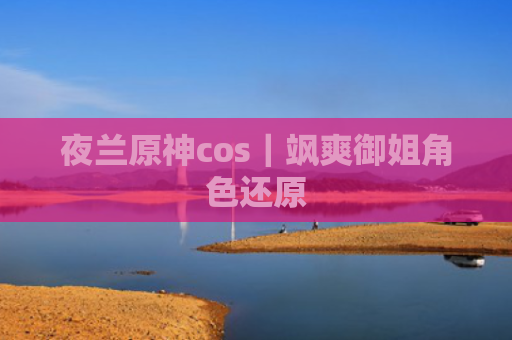 夜兰原神cos｜飒爽御姐角色还原